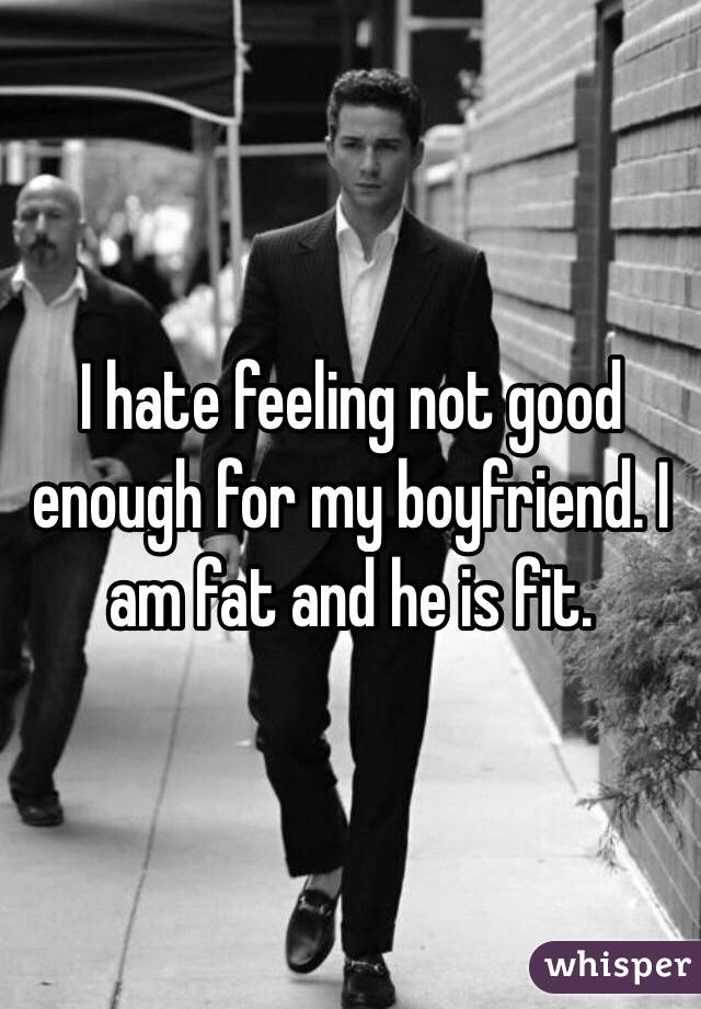 I hate feeling not good enough for my boyfriend. I am fat and he is fit. 