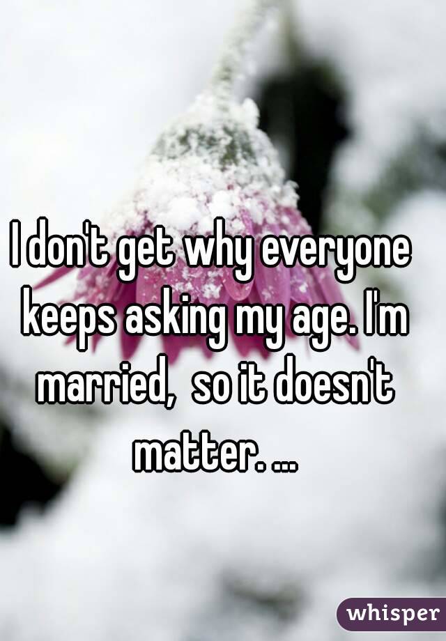 I don't get why everyone keeps asking my age. I'm married,  so it doesn't matter. ...