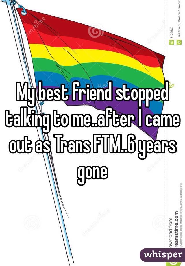 My best friend stopped talking to me..after I came out as Trans FTM..6 years gone 