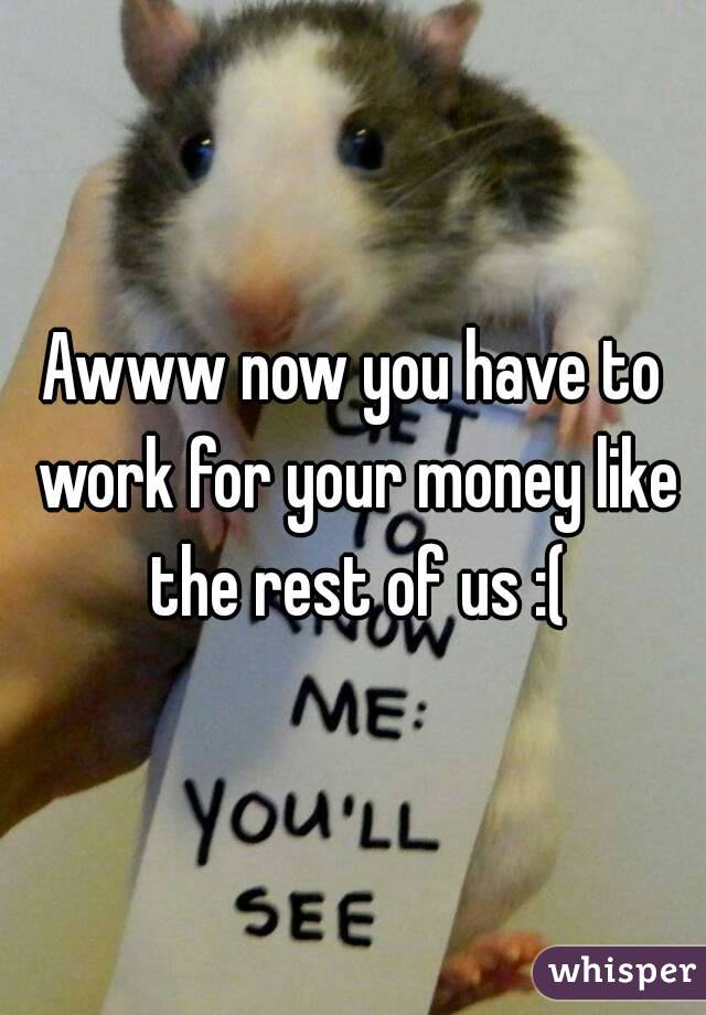 Awww now you have to work for your money like the rest of us :(