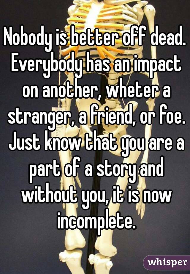 Nobody is better off dead. Everybody has an impact on another, wheter a stranger, a friend, or foe. Just know that you are a part of a story and without you, it is now incomplete.
