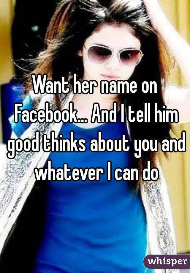 Want her name on Facebook... And I tell him good thinks about you and whatever I can do