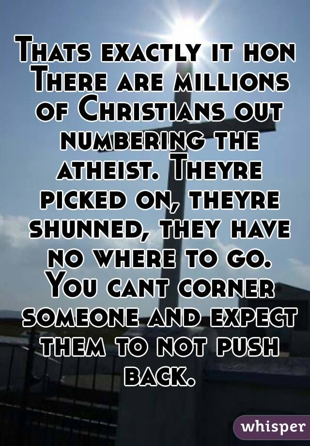Thats exactly it hon There are millions of Christians out numbering the atheist. Theyre picked on, theyre shunned, they have no where to go. You cant corner someone and expect them to not push back.