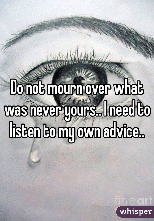 Do not mourn over what was never yours.. I need to listen to my own advice..