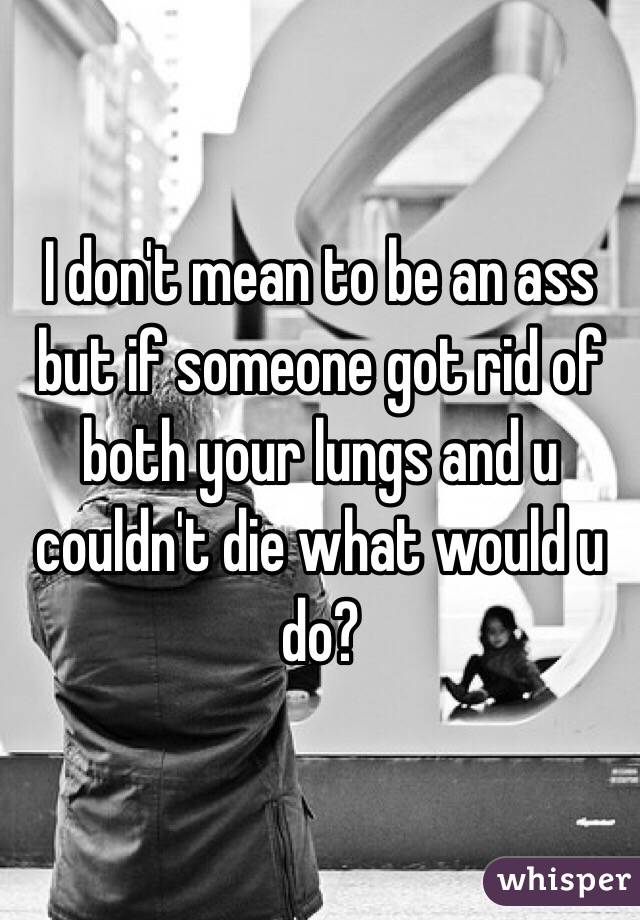 I don't mean to be an ass but if someone got rid of both your lungs and u couldn't die what would u do?