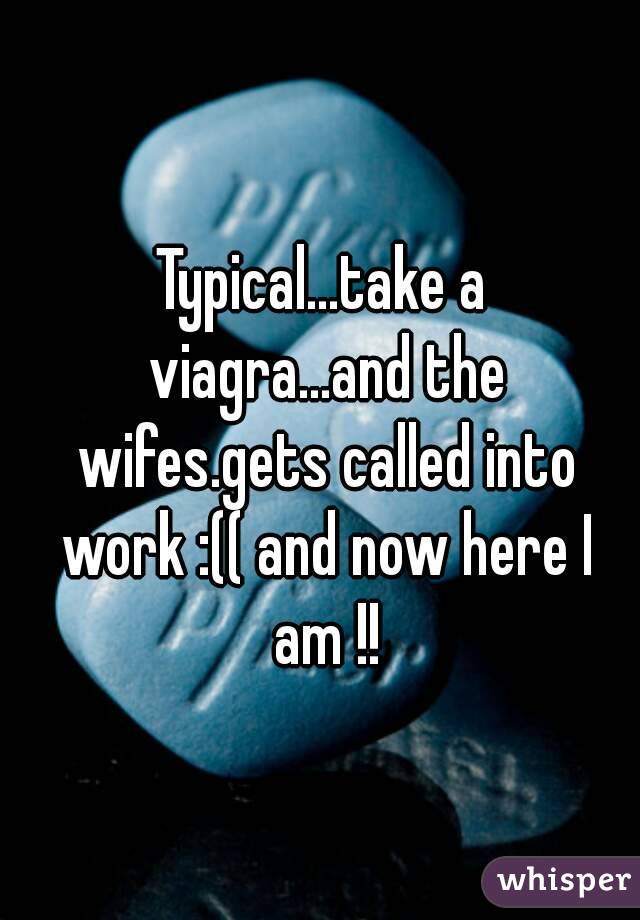 Typical...take a viagra...and the wifes.gets called into work :(( and now here I am !!