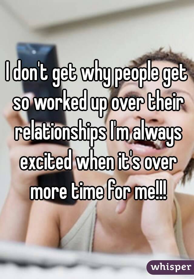 I don't get why people get so worked up over their relationships I'm always excited when it's over more time for me!!!
