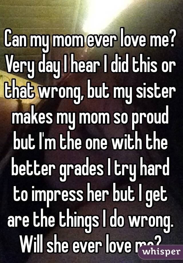 Can my mom ever love me?Very day I hear I did this or that wrong, but my sister makes my mom so proud but I'm the one with the better grades I try hard to impress her but I get are the things I do wrong. Will she ever love me?