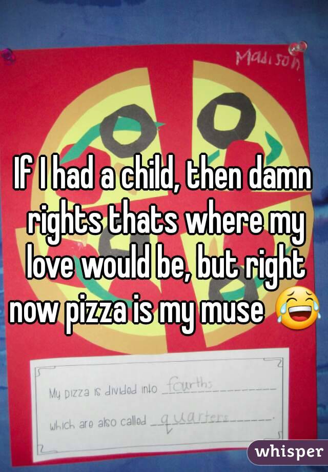 If I had a child, then damn rights thats where my love would be, but right now pizza is my muse 😂