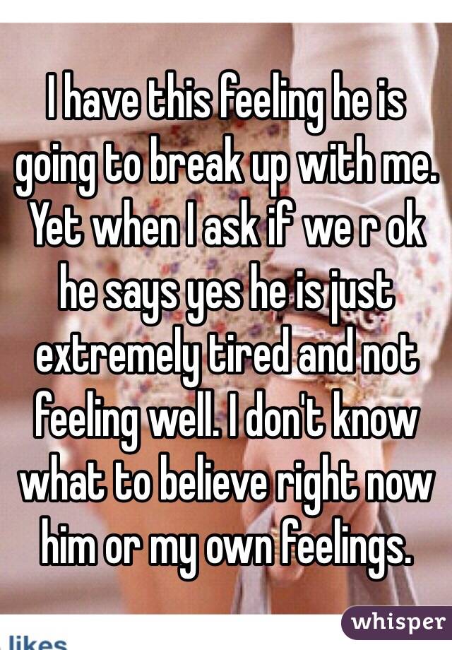 I have this feeling he is going to break up with me. Yet when I ask if we r ok he says yes he is just extremely tired and not feeling well. I don't know what to believe right now him or my own feelings.
