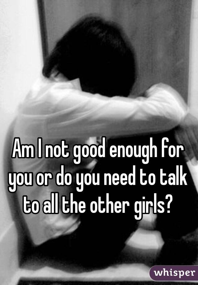 Am I not good enough for you or do you need to talk to all the other girls?