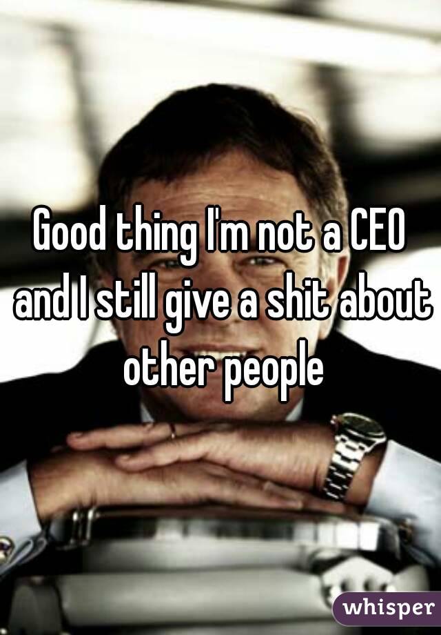 Good thing I'm not a CEO and I still give a shit about other people