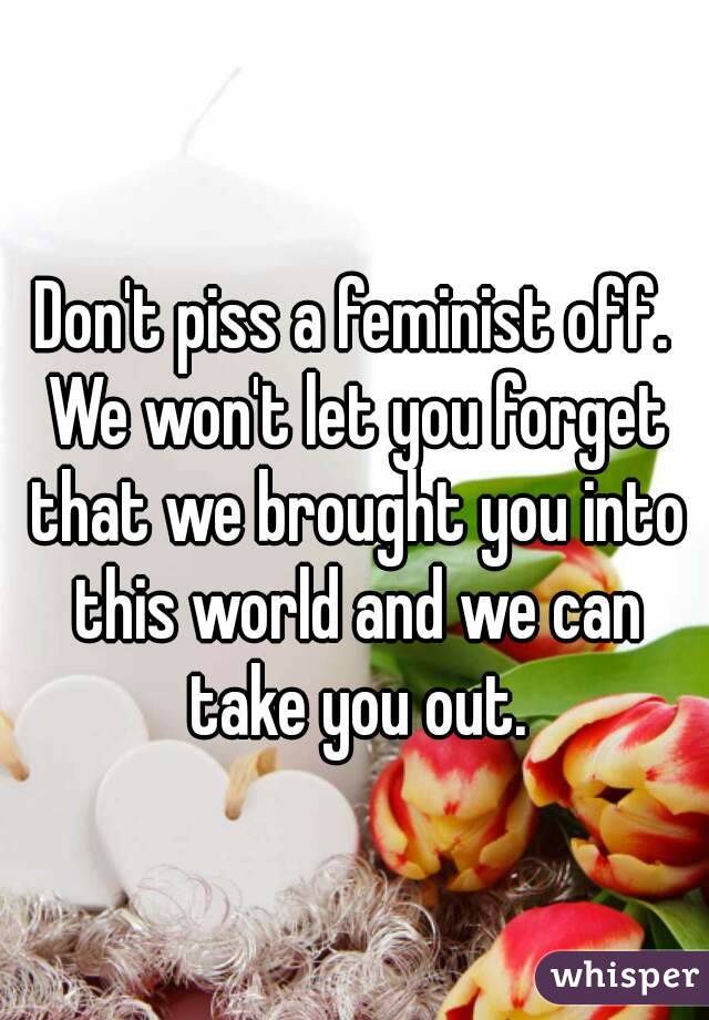 Don't piss a feminist off. We won't let you forget that we brought you into this world and we can take you out.





