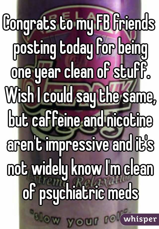 Congrats to my FB friends posting today for being one year clean of stuff. Wish I could say the same, but caffeine and nicotine aren't impressive and it's not widely know I'm clean of psychiatric meds