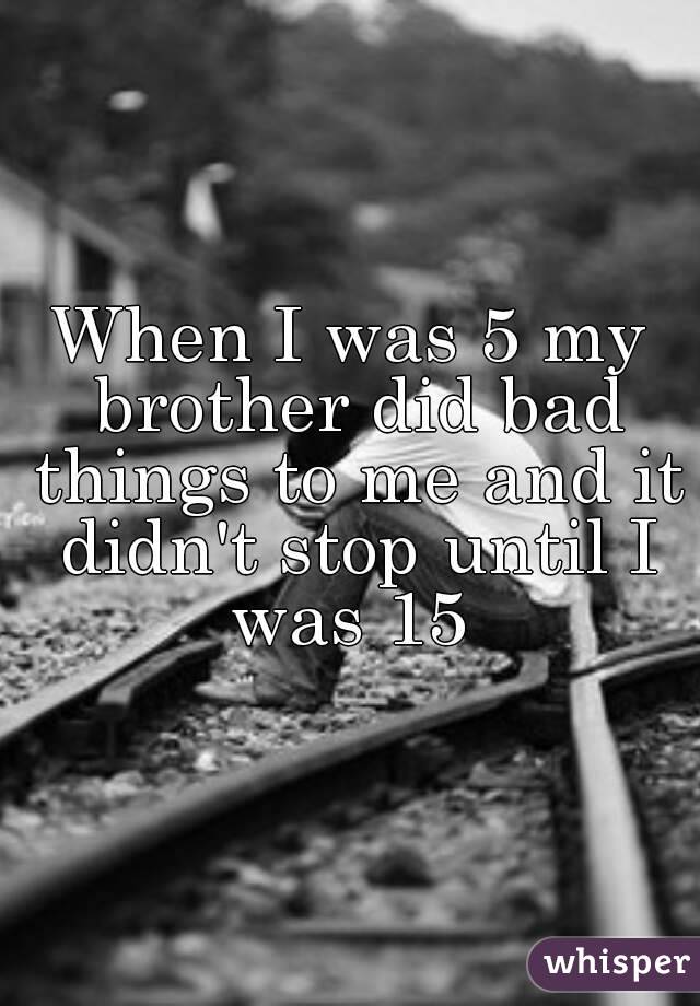 When I was 5 my brother did bad things to me and it didn't stop until I was 15 