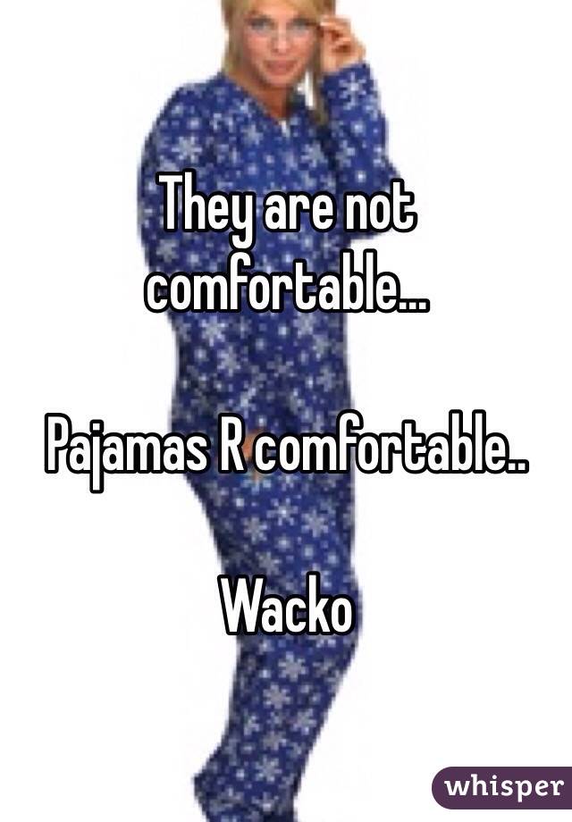 They are not comfortable...

Pajamas R comfortable..

Wacko