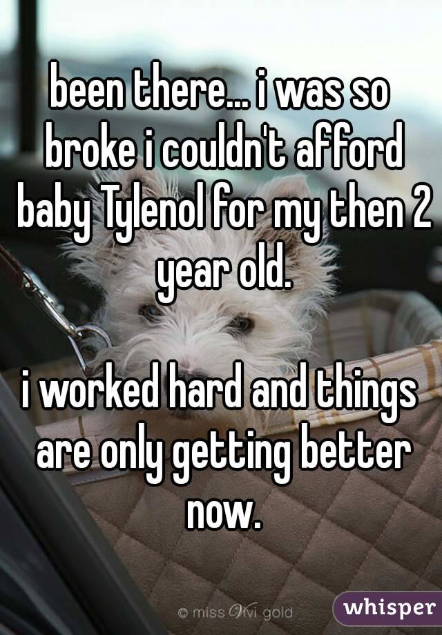 been there... i was so broke i couldn't afford baby Tylenol for my then 2 year old.

i worked hard and things are only getting better now.