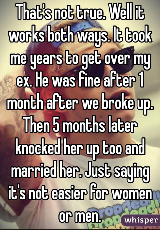 That's not true. Well it works both ways. It took me years to get over my ex. He was fine after 1 month after we broke up. Then 5 months later knocked her up too and married her. Just saying it's not easier for women or men. 