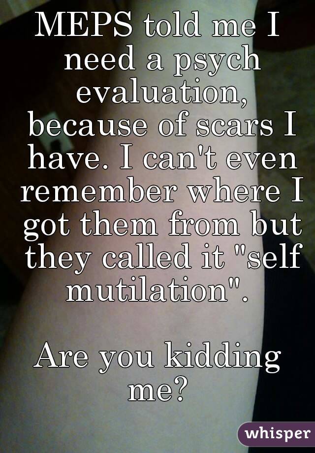 MEPS told me I need a psych evaluation, because of scars I have. I can't even remember where I got them from but they called it "self mutilation". 

Are you kidding me? 