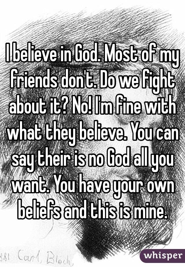 I believe in God. Most of my friends don't. Do we fight about it? No! I'm fine with what they believe. You can say their is no God all you want. You have your own beliefs and this is mine.