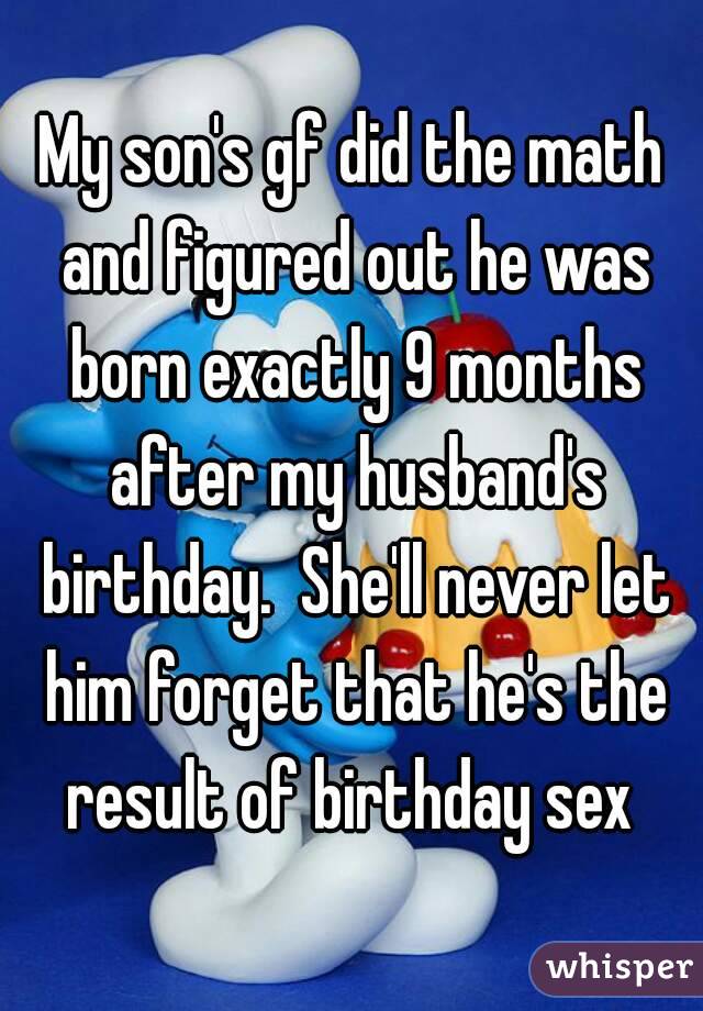 My son's gf did the math and figured out he was born exactly 9 months after my husband's birthday.  She'll never let him forget that he's the result of birthday sex 