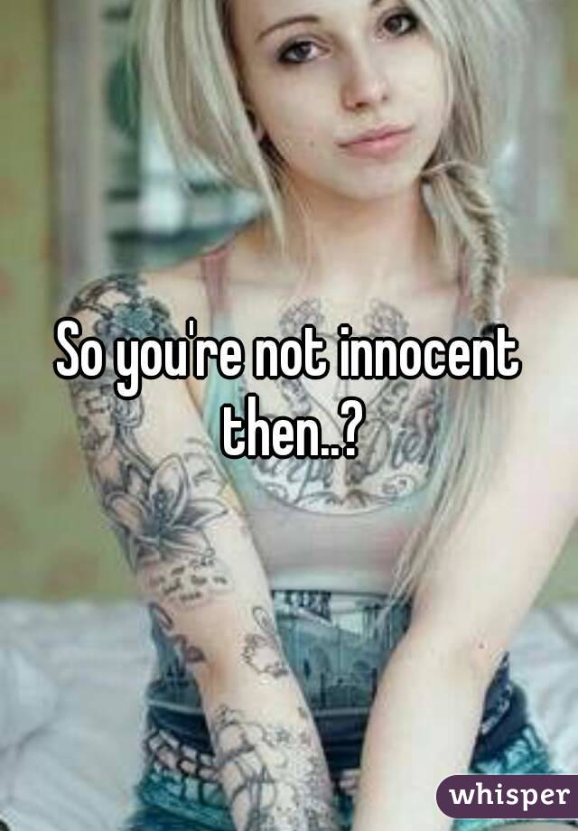 So you're not innocent then..?
