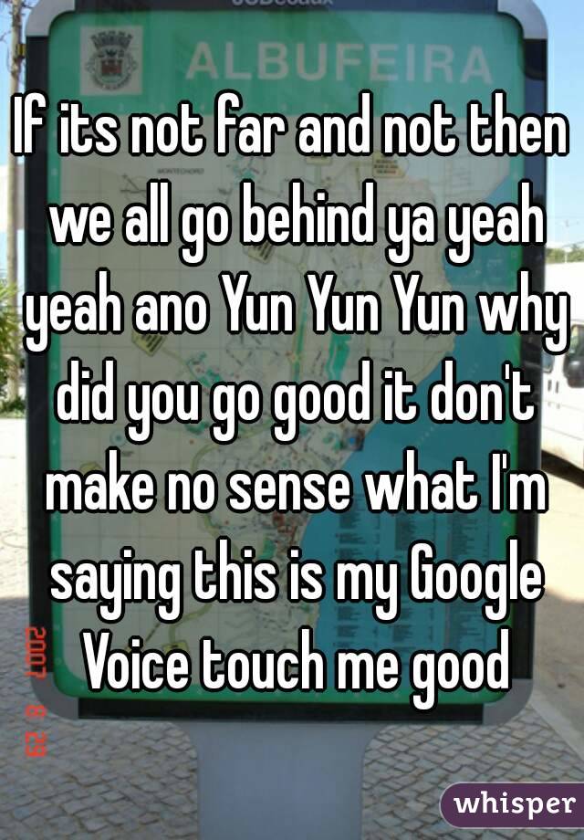 If its not far and not then we all go behind ya yeah yeah ano Yun Yun Yun why did you go good it don't make no sense what I'm saying this is my Google Voice touch me good