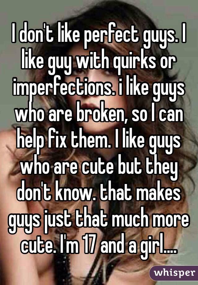 I don't like perfect guys. I like guy with quirks or imperfections. i like guys who are broken, so I can help fix them. I like guys who are cute but they don't know. that makes guys just that much more cute. I'm 17 and a girl....