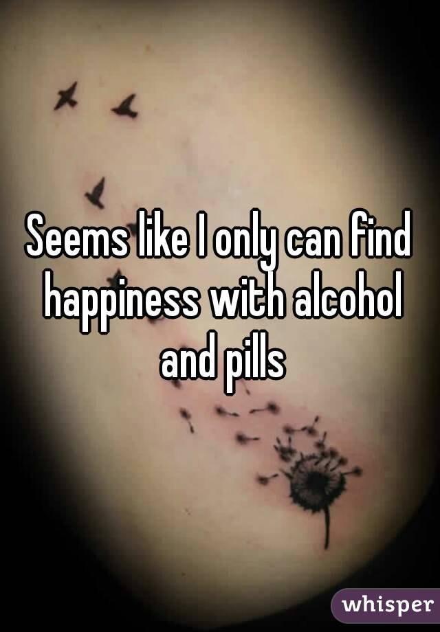 Seems like I only can find happiness with alcohol and pills