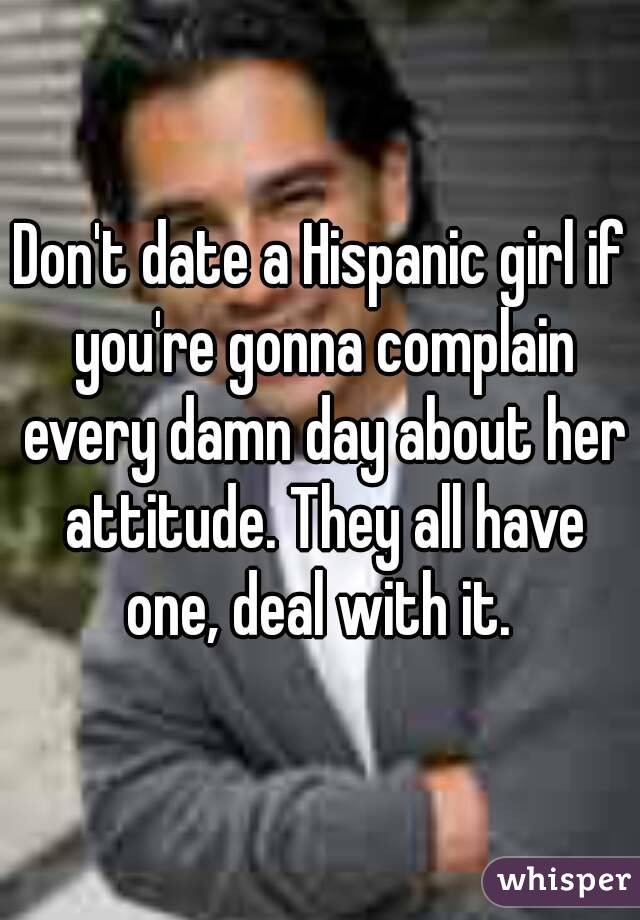 Don't date a Hispanic girl if you're gonna complain every damn day about her attitude. They all have one, deal with it. 