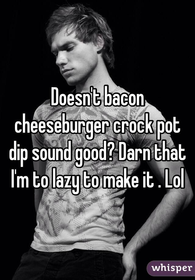 Doesn't bacon cheeseburger crock pot dip sound good? Darn that I'm to lazy to make it . Lol