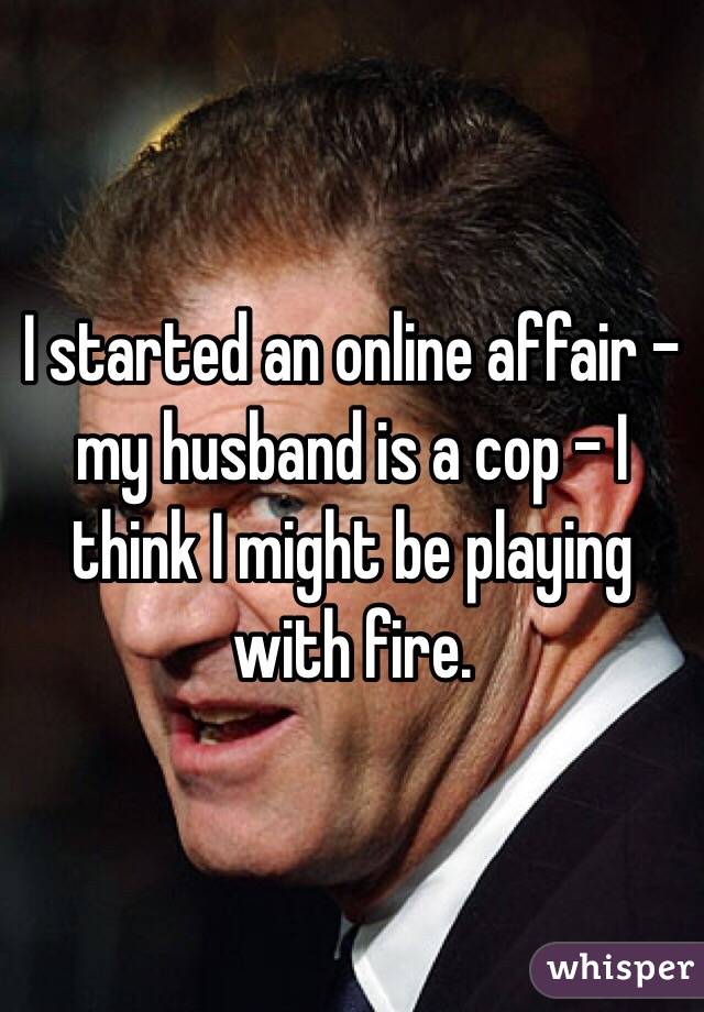 I started an online affair - my husband is a cop - I think I might be playing with fire. 