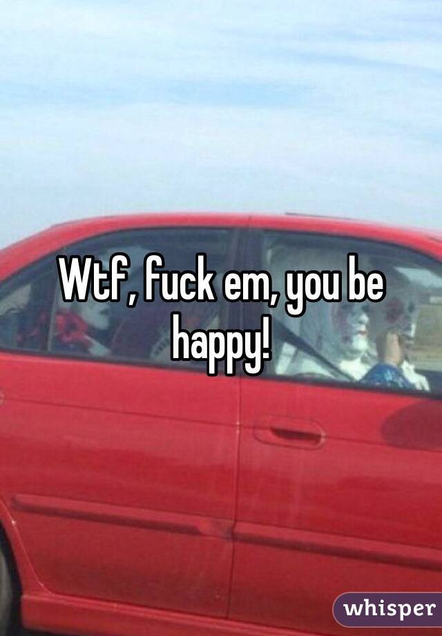 Wtf, fuck em, you be happy!