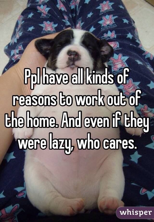 Ppl have all kinds of reasons to work out of the home. And even if they were lazy, who cares. 