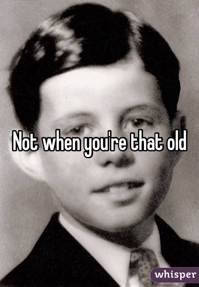 Not when you're that old