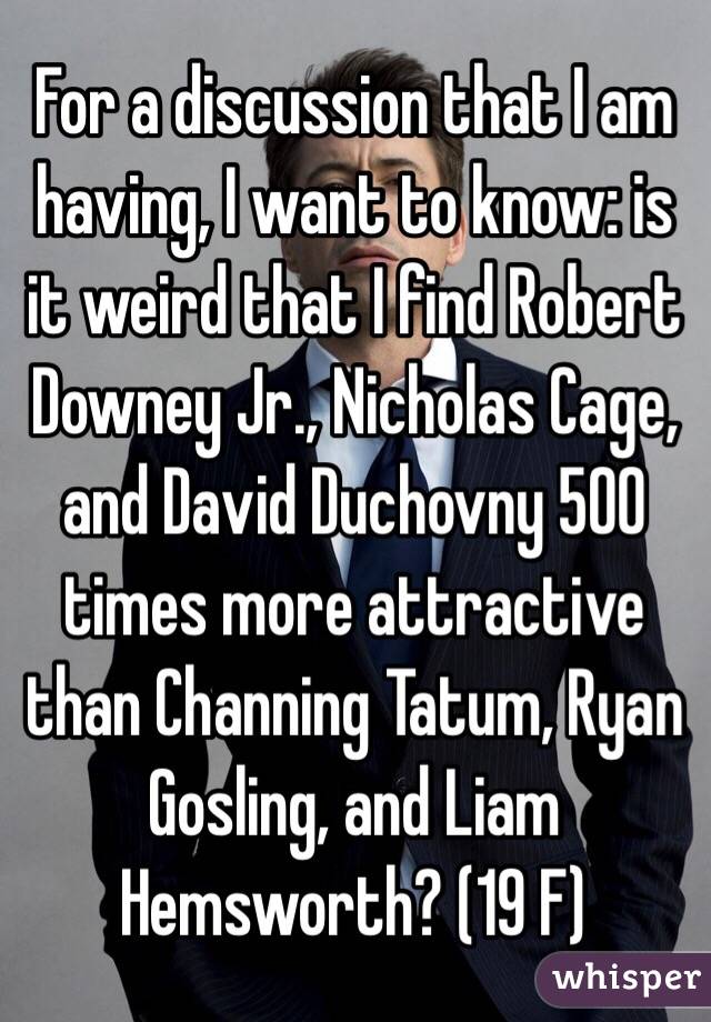 For a discussion that I am having, I want to know: is it weird that I find Robert Downey Jr., Nicholas Cage, and David Duchovny 500 times more attractive than Channing Tatum, Ryan Gosling, and Liam Hemsworth? (19 F)