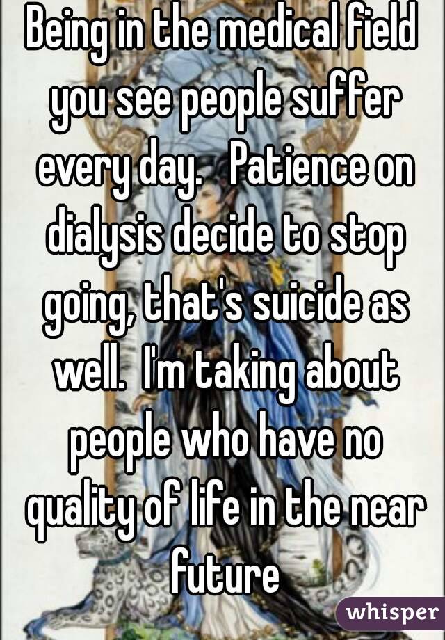 Being in the medical field you see people suffer every day.   Patience on dialysis decide to stop going, that's suicide as well.  I'm taking about people who have no quality of life in the near future