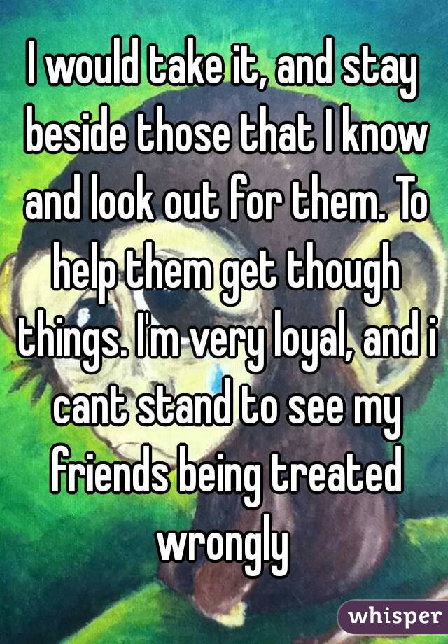 I would take it, and stay beside those that I know and look out for them. To help them get though things. I'm very loyal, and i cant stand to see my friends being treated wrongly 