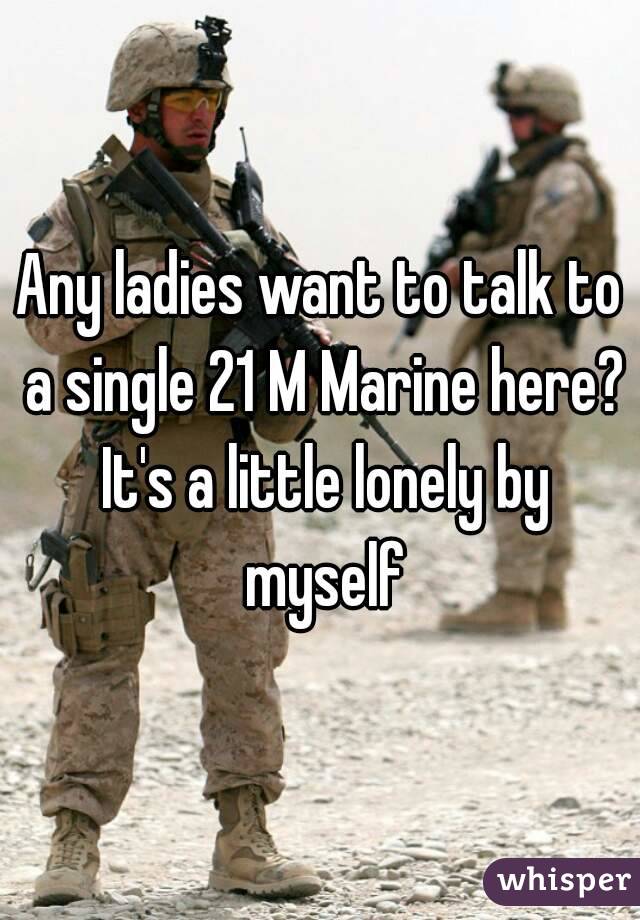 Any ladies want to talk to a single 21 M Marine here? It's a little lonely by myself
