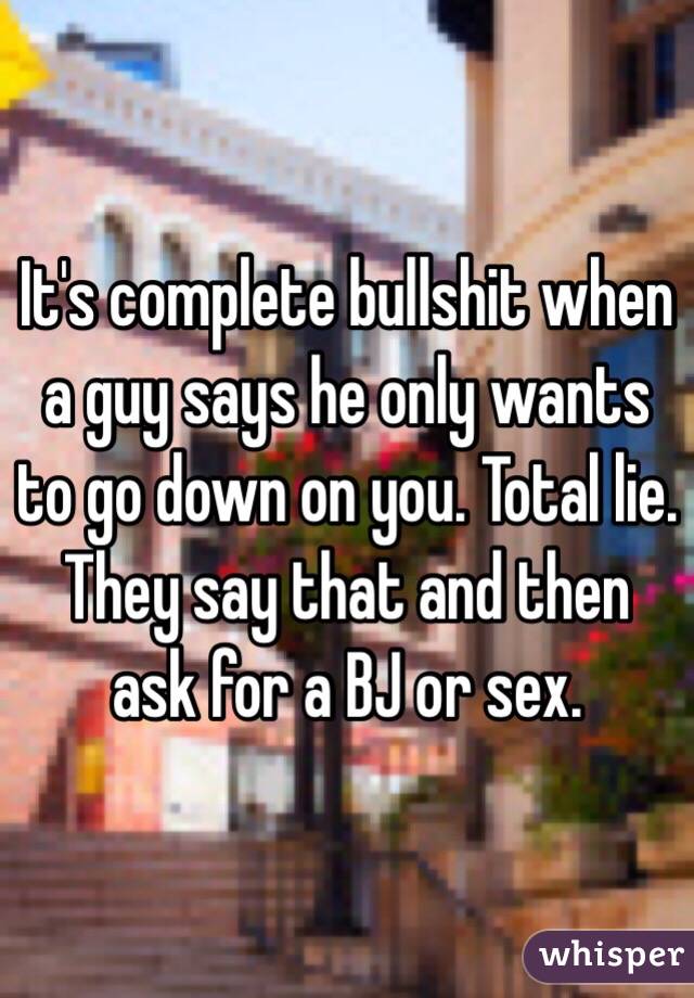 It's complete bullshit when a guy says he only wants to go down on you. Total lie. They say that and then ask for a BJ or sex. 