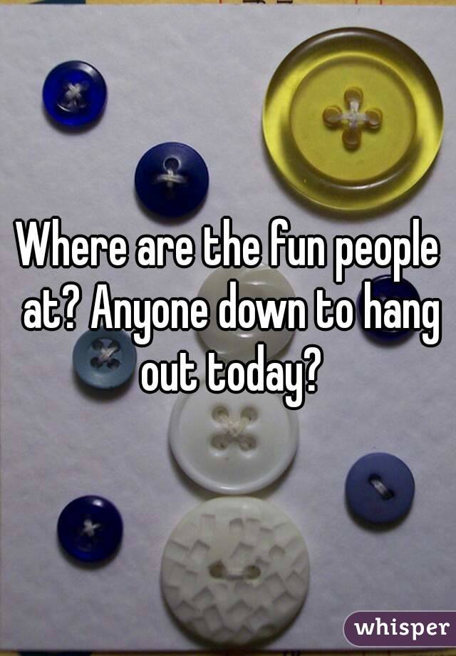 Where are the fun people at? Anyone down to hang out today?