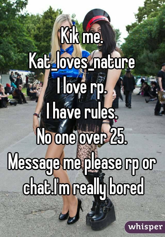 Kik me.
Kat_loves_nature
I love rp.
I have rules.
No one over 25.
Message me please rp or chat.I'm really bored
