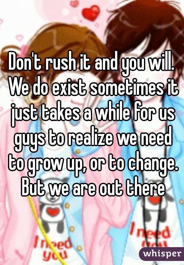 Don't rush it and you will. We do exist sometimes it just takes a while for us guys to realize we need to grow up, or to change. But we are out there