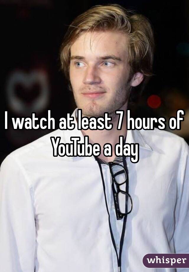 I watch at least 7 hours of YouTube a day