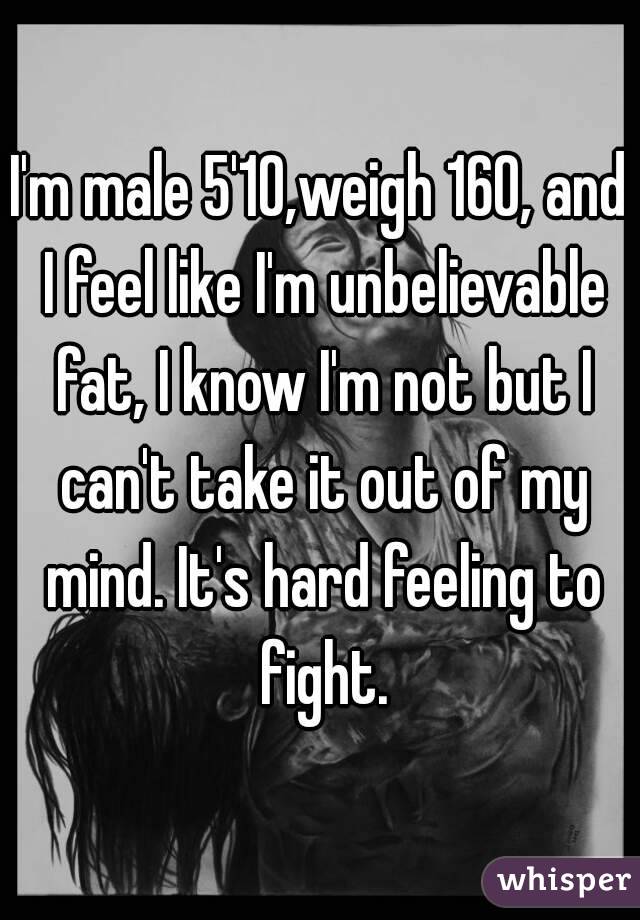 I'm male 5'10,weigh 160, and I feel like I'm unbelievable fat, I know I'm not but I can't take it out of my mind. It's hard feeling to fight.