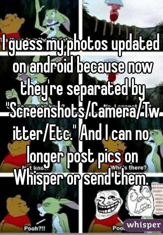 I guess my photos updated on android because now they're separated by "Screenshots/Camera/Twitter/Etc." And I can no longer post pics on Whisper or send them. 