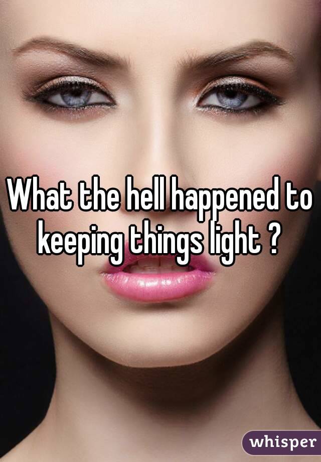 What the hell happened to keeping things light ? 