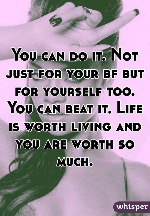 You can do it. Not just for your bf but for yourself too. You can beat it. Life is worth living and you are worth so much. 