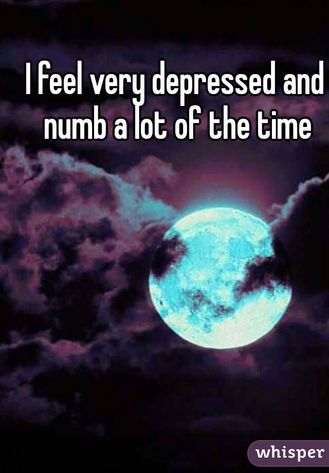 I feel very depressed and numb a lot of the time