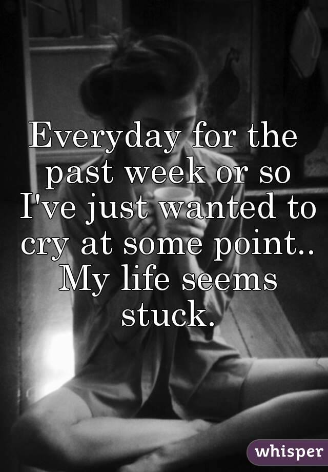 Everyday for the past week or so I've just wanted to cry at some point.. My life seems stuck.